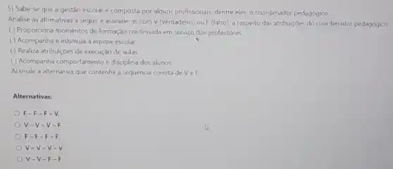 5) Sabe-se que a gestão escolar é composta por alguns profissionais, dentre eles, o coordenador pedagógico.
Analise as afirmativas a seguire assinale as com V (verdadeiro) ou F (falso), a respeito das atribuiçoes do coordenador pedagógico:
( ) Proporciona momentos de formação continuada em serviço dos professores.
( ) Acompanha e estimula a equipe escolar.
( ) Realiza atribuiçóes de execução de aulas.
( ) Acompanha comportamento e disciplina dos alunos.
Assinale a alternativa que contenha a sequência correta devel:
Alternativas:
F-F-F-V.
V-V-v
F - F-F - F
V-V-V.
V-V-F