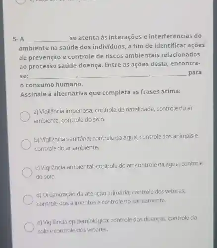 5. A __
se atenta às interações e interferências do
ambiente na saúde dos indivíduos, a fim de identificar acoes
de prevenção e controle de riscos ambientais relacionados
ao processo saúde-doença Entre as ações desta, encontra-
se: __ __ __ para
consumo humano.
Assinale a alternativa que completa as frases acima:
a) Vigilância imperiosa; controle de natalidade controle do ar
ambiente, controle do solo.
b) Vigilância sanitária; controle da água, controle dos animais e
controle do ar ambiente.
c) Vigilância ambiental; controle do ar; controle da água; controle
do solo.
d) Organização da atenção primária;controle dos vetores,
controle dos alimentos e controle do saneamento.
e) Vigilância epidemiológica controle das doenças, controle do