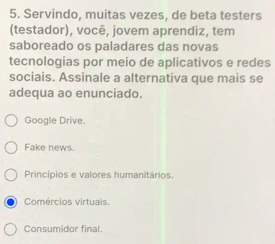 5. Servindo muitas vezes de beta testers
(testador), você jovem aprendiz , tem
saboreado os paladares das novas
tecnologias por meio de aplicativos e redes
sociais Assinale a alternativa que mais se
adequa ao enunciado.
Google Drive.
Fake news.
Princípios e valores humanitários.
C Comércios virtuais.
Consumidor final.