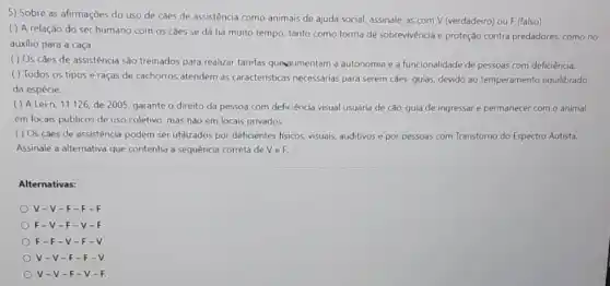 5) Sobre as afirmações do uso de caes de assistência como animais de ajuda social, assinale as com V (verdadeiro)ou F (falso);
( ) A relação do ser humano com 05 cǎes se dá há muito tempo, tanto como forma de sobrevivência e proteçdo contra predadores como no
auxilio para a caça.
( ) Os caes de assistencia são treinados para realizar tarefas queviumentam a autonomia e a funcionalidade de pessoas com deficiência.
( ) Todos os tipos e raças de cachorros atendem as características necessárias para serem caes -guias, devido ao temperamento equilibrado
da espécie.
( ) A Lein. 11.126 de 2005, garante o direito da pessoa com deficiência visual usuária de cão-guia de ingressare permanecer com o animal
em locais públicos de uso coletivo, mas nǎo em locais privados.
( ) Os caes de assistência podem ser utilizados por deficientes fisicos visuais, auditivos e por pessoas com Transtorno do Espectro Autista.
Assinale a alternativa que contenha a sequência correta deveF:
Alternativas:
V-V-F-F
F-V-F-V-
F-F-V-F-
V-V-F-F-
V-V-F-V-