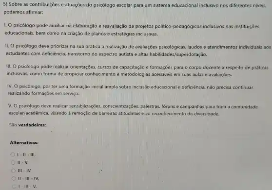 5) Sobre as contribuições e atuações do psicólogo escolar para um sistema educacional inclusivo nos diferentes niveis,
podemos afirmar:
I. O psicólogo pode auxiliar na elaboração e reavaliação de projetos politico-pedagógicos inclusivos nas instituições
educacionais, bem como na criação de planos e estratégias inclusivas.
II. psicólogo deve priorizar na sua prática a realização de avaliações psicológicas laudos e atendimentos individuais aos
estudantes com deficiêncie , transtorno do espectro autista e altas habilidades /superdotação.
III. O psicólogo pode realizar orientações, cursos de capacitação e formações para o corpo docente a respeito de práticas
inclusivas, como forma de propiciar conhecimento e metodologias acessíveis em suas aulas e avaliações.
IV. O psicólogo, por ter uma formação inicial ampla sobre inclusão educacional e deficiência não precisa continuar
realizando formações em serviço.
V. O psicólogo deve realizar sensibilizações.conscientizações, palestras foruns e campanhas para toda a comunidade
escolar/acadêmica, visando à remoção de barreiras atitudinais e ao reconhecimento da diversidade.
São verdadeiras:
Alternativas:
I-II-III.
II - V.
III - IV.
II - III -IV.
I-III-V.