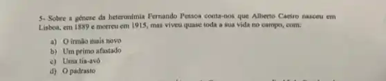 5. Sobre a génese da heteronimia Fernando Pesson conta-vos que Alberto Caeiro nasceu em
Lisboa, em 1889 c morreu em 1915, mas viveu quase toda a sua vida no campo,com:
a) O irmão mais novo
b) Um primo afastado
c) Uma tia-avó
d) 0 padrasto