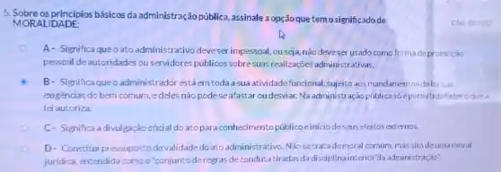 5. Sobre os princípios básicos da administração pública assinale a opção que temosignificadode
MORALIDADE:
A- Significa queo ato administrativo deveser impessoal, ou seja, não deveser usado com forma depromoção
pessoal de autoridade:ou servidores públicos sobresuas realizaçōe administrativas.
B- Significaqueo administrador estáem toda a sua atividade funcional, sujeito aos mandamentos dalei eas
exigências do bem comum, edeles não podese afastar ou desviar.Na administração pública só épermitido fazer oquea
lei autoriza.
C- Significa a divulgação oficial do ato para conhecimento públicoeinicio deseus efeitos externos.
D- Constitui pressuposto de validade do ato administrativo. Não setratade moral comum mas sim deuma moral
jurídica, entendida comoo'conjunto deregras de condut tiradas da disciplina interior da administração".