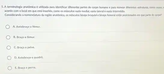 5. A terminologia anatómica é utilizada para identificar diferentes partes do corpo humano e para nomear diferentes estruturas, como ossos, I
acordo com o local em que está Inserido.como os mosculos vasto medial, vasto lateral e vasto intermedia.
Considerando a nomendatura da regillo anatomica, os mớiculos biceps braqulal e biceps femoral estio posicionados em que parte do corpo?
A. Antebraço e fémur.
B. Braco e fémur.
C. Bracoe pelve.
D. Antebraço equadril.
E. Braco e perna.