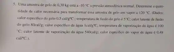 5. Uma amostra de gelo de 0,30 kg está a -10^circ C a pressão atmosférica normal. Determine a quan-
tidade de calor necessária para transformar essa amostra de gelo em vapor a 120^circ C (Dados:
calor específico do gelo 0,5cal/g^circ C ; temperatura de fusão do gelo é 5^circ C ; calor latente de fusão
do gelo 80cal/g calor específico da água 1cal/g^circ C temperatura de vaporização da água é 100
{}^circ C calor latente de vaporização da água 540cal/g calor específico do vapor de água é 0,48
cal/^circ C