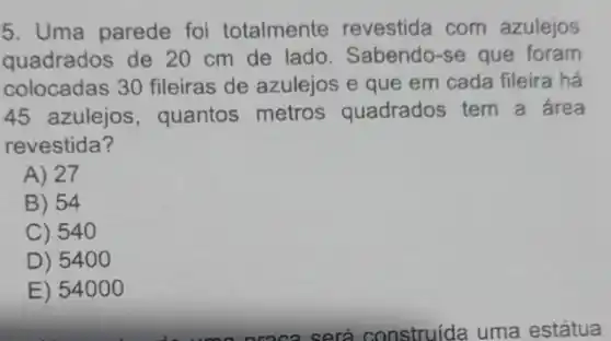 5. Uma parede foi totalmente revestida com azulejos
quadrados de 20 cm de lado Sabendo-se que foram
colocadas 30 fileiras de azulejos e que em cada fileira há
45 azulejos , quantos metros quadrados tem a área
revestida?
A) 27
B) 54
C) 540
D) 540 o
E) 54 ooo
nroca será construída uma estátua