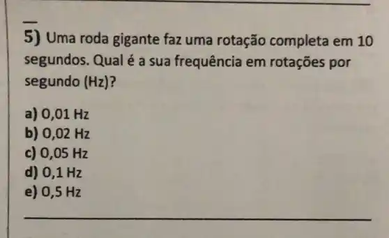 5) Uma roda gigante faz uma rotação completa em 10
segundos. Qual é a sua frequência em rotações por
segundo (Hz)
a) 0,01 Hz
b) 0,02 Hz
c) 0,05 Hz
d) 0,1 Hz
__
e) 0,5 Hz