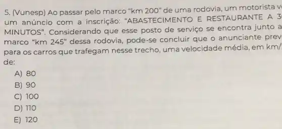 5. (Vunesp) Ao passar pelo marco "km 200"de uma rodovia um motorista v
um anúncio com a inscrição "ABASTECIMENTO E RESTA URANT E A 3
MINUTOS". Considerando que esse posto de serviço se encontra junto a
marco "km 245 "dessa rodovia,pode-se concluir que o anunciante prev
para os carros que trafegam nesse trecho uma velocidade média, em
km/
de:
A) 80
B) 90
C) 100
D ) 110
E) 120