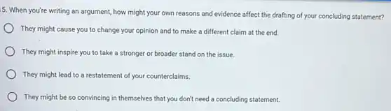 5. When you're writing an argument, how might your own reasons and evidence affect the drafting of your concluding statement?
They might cause you to change your opinion and to make a different claim at the end.
They might inspire you to take a stronger or broader stand on the issue.
They might lead to a restatement of your counterclaims.
They might be so convincing in themselves that you don't need a concluding statement.