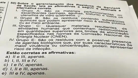 50) Sobre 9 geren clam onto
a. Rosiduo do aúde, lola as afirmativas
alternativa c orrota.
1. Grupo	Sác os matoriais
escarificantes 3 (sering as adouthas, bisturis)ontos
utensilio 8 do vidro quebrados.
II.
quimicas que pode m aprese contendo saudo publas
Grupo B : São OS residuos contendo
ou ao meio a mbiente.
III. Grupo C: Quaisquer materials resultante
atividades hum anas que conten ham radiontes
em qu antidade s superiores aos limites do elimildeos
especificados na s normas da Comissão
Energia Nuclear (C N EN).	de
IV. Grupo E: São os residuos com a possivel presença
gentes biológicos que , por suas caracteristicas de
maior virulência ou concen tração, podem apres entar
risco de infecção.
Estão corretas as afirm lativas:
a)ll e III, apenas.
b) I,II, III e IV.
c)I e IV, apenas.
d) I, II e III, apenas.
e) III e IV,apenas.