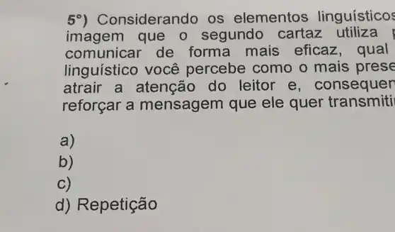 50)Considerando os elementos linguísticos
imagem que o segundo cartaz utiliza
comunicar de forma mais eficaz,qual
linguístico você percebe como o mais prese
atrair a atençã do leitor e, consequer
reforçar a mensagem que ele quer transmiti
a)
b)
C)
d)Repetição