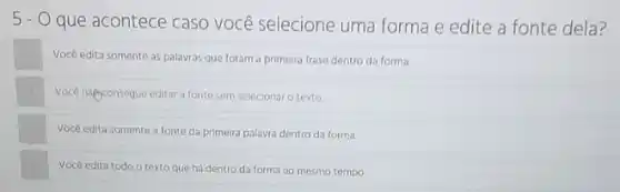 5-0
que acontece caso você selecione uma forma e edite a fonte dela?
Vocé edita somente as palavras que foram a primeira frase dentro da forma
Voce nilgonsegue editar a fonte sem selecionar o texto.
Você edita somente a fonte da primeira palavra dentro da forma
Vocé edita todo o texto que há dentro da forma ao mesmo tempo