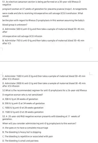 51. An elective caesarean section is being performed on a 30-year-old Rhesus D
negative
pregnant woman at 37 weeks of gestation for placenta praevia (major). Arrangements
were made and she is receiving intraoperative cell salvage (ICS)transfusion. What
would
be the plan with regard to Rhesus D prophylaxis in this woman assuming the baby's
blood group is unknown?
A. Administer 500 IU anti-D Ig and then take a sample of materna blood 30-45 min
after
intraoperative cell salvage (ICS) infusion
B. Administer 750 IU anti-D Ig and then take a sample of maternal blood 30-45 min
after ICS
C. Administer 1500 IU anti -D Ig and then take a sample of materna blood 30-45 min
after ICS infusion
D. Administer 2000 IU anti-D Ig and then take a sample of maternal blood 30-45 min
after ICS infusion
52.What is the recommended regimen for anti-D prophylaxis for a 26-year-old Rhesus
D negative woman who is not sensitized?
A. 500 IU Ig at 28 weeks of gestation
B. 500 IU lg anti-D at 34 weeks of gestation
C. 1000 IU lg anti-D at 28 weeks gestation
D. 1500 IU Ig anti-D at 28 weeks gestation
53. A 20-year-old RhD negative woman presents with bleeding at 11 weeks of
gestation.
When will you consider administering anti-D lg prophylaxis to this woman?
A. She goes on to have a complete miscarriage
B. The bleeding is heavy but is stopping
C. The bleeding is repetitive or associated with pain
D. The bleeding is small and painless