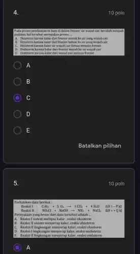 5.
10 poin
Pada proses pembuatan es batu di dalam freezer,air wujud cair berubah menjadi
padatan, hal tersebut merupakar proses __
A. Eksoterm karena kalor dari freezer masuk ke air yang wujud cair
B. Eksoterm karena kalor dari freezer keluar ke air yang wujud cair
C. Eksoterm karena kalor air wujud cair keluar menuju freezer
D. Endoterm karena kalor dari freezer masuk ke air wujud cair
E. Endoterm karena kalor 'dari wujud cair menuiu freezer
A
B
C
D
E
Batalkan pilihan
10 poin
Perhatikan data berikut :
Reaksi I : C_(3)H_(8)+5O_(2)arrow 3CO_(2)+4H_(2)O Delta H=-PkJ
Reaksi II : NH_(4)Cl+NaOHarrow NH_(3)+NaCL Delta H=+QkJ
Pernyataan yang benar dari data tersebut adalah __
A. Reaksi I sistem melepas kalor , reaksi eksoterm
B. Reaksi II sistem menyerap kalor, reaksi eksoterm
C. Reaksi II lingkungan menyerap kalor, reaksi eksoterm
D. Reaksi I lingkungan menyerap kalor, reaksi endoterm
E. Reaksi II lingkungai men verap kalor, reaksi endoterm