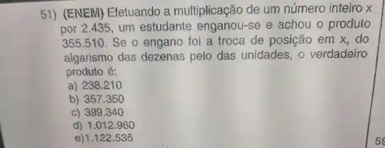 51)(ENEM)Efetuando a multiplicação de um número inteiro x
por 2.435 um estudante enganou-se e achou o produto
355.510 .Se o engano foi a troca de posição em x,do
algarismo das dezenas pelo das unidades,o verdadeiro
produto é:
a) 238.21
b) 357350
c) 399.340
d) 1.012.960
e)1.122 .535