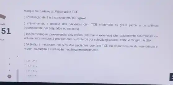 51
Marque Verdadeiro ou Falso sobre TCE:
( )Pontuação de 3 a 8 consiste em TCE grave
( )Inicialmente, a majoria dos pacientes com TCE moderado ou grave perde a consciência
(normalmente por segundos ou minutos)
( )As hemorragias provenientes das lesões (internas e externas) sâo rapidamente controladas e o
volume intravascular é prontamente substituido por solução glicosada, como o Ringer Lactato
( )A lesão é moderada em 50% 
dos pacientes que tem TCE no departamento de emergência e
requer intubação e ventilação mecânica imediatamente
V, F,V,F
F, F, V, V
V, F,F,V
V.V, F, F