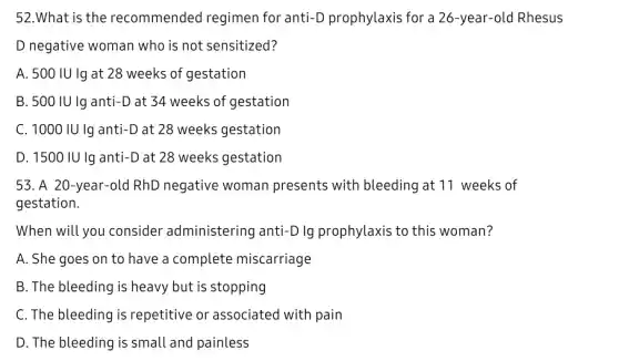 52.What is the recommended regimen for anti-D prophylaxis for a 26-year-olc I Rhesus
D negative woman who is not sensitized?
A. 500 IU Ig at 28 weeks of gestation
B. 500 IU lg anti-D at 34 weeks of gestation
C. 1000 IU Ig anti -D at 28 weeks gestation
D. 1500 IU Ig anti-D at 28 weeks gestation
53. A 20-year-old RhD negative woman presents with bleeding at 11 weeks of
gestation.
When will you consider administering anti-D lg prophylaxis to this woman?
A. She goes on to have a complete miscarriage
B. The bleeding is heavy but is stopping
C. The bleeding is repetitive or associatec I with pain
D. The bleeding is small and painless