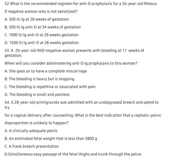 52.What is the recommended regimen for anti-D prophylaxis for a 26-year-old Rhesus
D negative woman who is not sensitized?
A. 500 IU Ig at 28 weeks of gestation
B. 500 IU lg anti-D at 34 weeks of gestation
C. 1000 IU Ig anti-D at 28 weeks gestation
D. 1500 IU Ig anti-D at 28 weeks gestation
53. A 20-year-old RhD negative woman presents with bleeding at 11 weeks of
gestation.
When will you consider administering anti-D lg prophylaxis to this woman?
A. She goes on to have a complete miscarriage
B. The bleeding is heavy but is stopping
C. The bleeding is repetitive or associated with pain
D. The bleeding is small and painless
54. A 28-year -old primigravida was admitted with an undiagnosed breech and opted to
try
for a vaginal delivery after counselling. What is the best indication that a cephalic-pelvic
disproportion is unlikely to happen?
A. A clinically adequate pelvis
B. An estimated fetal weight that is less than 3800 g
C. A frank breech presentation
D.Simultaneous easy passage of the fetal thighs and trunk through the pelvis