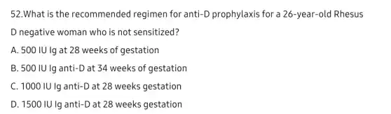 52.What is the recommended regimen for anti-D prophylaxis for a 26-year-old Rhesus
D negative woman who is not sensitized?
A. 500 IU Ig at 28 weeks of gestation
B. 500 IU lg anti-D at 34 weeks of gestation
C. 1000 IU Ig anti-D at 28 weeks gestation
D. 1500 IU Ig anti-D at 28 weeks gestation