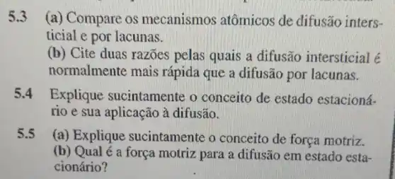 5.3 (a) Compare os mecanismos atômicos de difusão inters-
ticial e por lacunas.
(b) Cite duas razoes pelas quais a difusão intersticial é
normalmente mais rápida que a difusão por lacunas.
5.4 Explique sucintamente o conceito de estado estacioná-
rio e sua aplicação à difusão.
5.5 (a) Explique sucintamente o conceito de força motriz.
(b) Qual é a força motriz para a difusão em estado esta-
cionário?