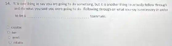 54. It is one thing to say you are going to do something, but it is another thing to actually follow through
and do what you said you were going to do. Following through on what you say is necessary in order
to be a __ teammate.
capable
fair
good
rellable