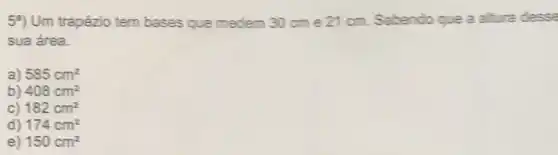 54) Um trapézio tem bases que medem 30 cm e 21 cm. Sabendo que a altura desse
sua área.
a) 585cm^2
b) 408cm^2
C) 182cm^2
d) 174cm^2
e) 150cm^2