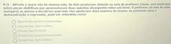 5/5 - Alfredo e Joyce são da mesma sala. Os dols prestavam atenção na aula do professor Cássio, que explicava
sobre pegas dialeticas que apresentavan duas opiniōes divergentes sobre um tema. O professor na sala de aula
instigaria os alunos a decidirem qual lado eles apolariam Essa maneira de ensinar do professor para a
demonstração e expressão, pode ser entendida como:
Segunda fase da Arte Contemporanea.
Segunda fase, Teatro Didatico.
Primeira fase do Pop Art
Primelra fase da Arte Contemporanea.
Primelra fase, Testro Didatico