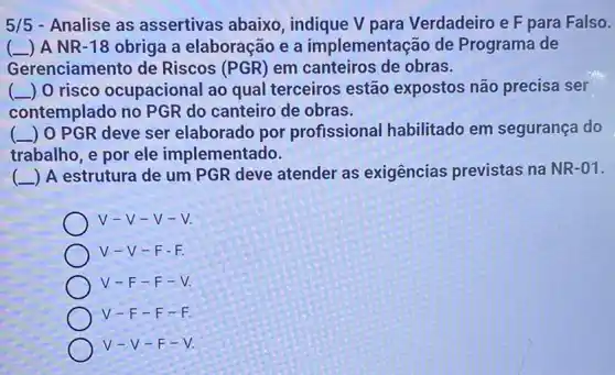 5/5 - Analise as assertivas abaixo indique V para Verdadeiro e F para Falso.
( ) A NR -18 obriga a elaboração e a implementação de Programa de
Gerenciamento de Riscos (PGR) em canteiros de obras.
(-) 0 risco ocupacional ao qual terceiros estão expostos não precisa ser
contemplado no PGR do canteiro de obras.
( ) 0 PGR deve ser elaborado por profissional habilitado em segurança do
trabalho, e por ele implementado.
(A) A estrutura de um PGR deve atender as exigências previstas na NR-01.
V-V-V-V.
V-V-F-F.
V-V-F-V.