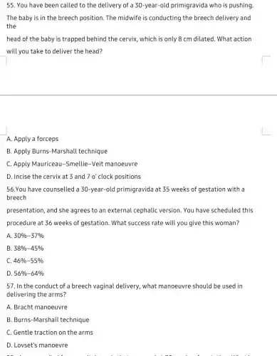 55. You have been called to the delivery of a 30-year-old primigravida who is pushing.
The baby is in the breech position. The midwife is conducting the breech delivery and
the
head of the baby is trapped behind the cervix, which is only 8 cm dilated. What action
will you take to deliver the head?
A. Apply a forceps
B. Apply Burns-Marshall technique
C. Apply Mauriceau -Smellie-Veit manoeuvre
D. Incise the cervix at 3 and 70' clock positions
56.You have counselled a 30-year-old primigravida at 35 weeks of gestation with a
breech
presentation, and she agrees to an external cephalic version. You have scheduled this
procedure at 36 weeks of gestation. What success rate will you give this woman?
A 30% -37% 
B 38% -45% 
C 46% -55% 
D 56% -64% 
57. In the conduct of a breech vaginal delivery, what manoeuvre should be used in
delivering the arms?
A. Bracht manoeuvre
B. Burns-Marshall technique
C. Gentle traction on the arms
D. Lovset's manoevre