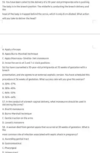 55. You have been called to the delivery of a 30-year-old primigravida who is pushing.
The baby is in the breech position. The midwife is conducting the breech delivery and
the
head of the baby is trapped behind the cervix, which is only 8 cm dilated. What action
will you take to deliver the head?
A. Apply a forceps
B. Apply Burns-Marshall technique
C. Apply Mauriceau -Smellie-Veit manoeuvre
D. Incise the cervix at 3 and 70' clock positions
56.You have counselled a 30-year-old primigravida at 35 weeks of gestation with a
breech
presentation, and she agrees to an external cephalic version. You have scheduled this
procedure at 36 weeks of gestation. What success rate will you give this woman?
A 30% -37% 
B 38% -45% 
C 46% -55% 
D 56% -64% 
57. In the conduct of a breech vaginal delivery, what manoeuvre should be used in
delivering the arms?
A. Bracht manoeuvre
B. Burns-Marshall technique
C. Gentle traction on the arms
D. Lovset's manoevre
58. A woman died from genital sepsis that occurred at 30 weeks of gestation. What is
the
most common site of infection associated with septic shock in pregnancy?
A. Ascending genital tract
B. Gastrointestinal
C. Pharyngeal
D. Urinary tract