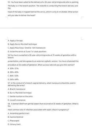 55. You have been called to the delivery of a 30-year-old primigravida who is pushing.
The baby is in the breech position. The midwife is conducting the breech delivery and
the
head of the baby is trapped behind the cervix, which is only 8 cm dilated. What action
will you take to deliver the head?
A. Apply a forceps
B. Apply Burns -Marshall technique
C. Apply Mauriceau -Smellie-Veit manoeuvre
D. Incise the cervix at 3 and 70' clock positions
56.You have counselled a 30-year-old primigravida at 35 weeks of gestation with a
breech
presentation, and she agrees to an external cephalic version You have scheduled this
procedure at 36 weeks of gestation. What success rate will you give this woman?
A 30% -37% 
B 38% -45% 
C 46% -55% 
D 56% -64% 
57. In the conduct of a breech vaginal delivery, what manoeuvre should be used in
delivering the arms?
A. Bracht manoeuvre
B. Burns-Marshall technique
C. Gentle traction on the arms
D. Lovset's manoevre
58. A woman died from genital sepsis that occurred at 30 weeks of gestation. What is
the
most common site of infection associatec with septic shock in pregnancy?
A. Ascending genital tract
B. Gastrointestinal
C. Pharyngeal
D. Urinary tract