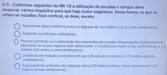 5/5 - Conforme requisitos da NR-18 a utilização de escadas e rampas deve
observar, certos requisitos para que haja maior segurança. Desta forma, no que se
refere as escadas fixas vertical, se deve, exceto:
Apresentar altura uniforme entre os degraus de no máximo, 0,2 m (vinte centímetros).
Suportar os esforços solicitantes.
Possuir corrimão ou continuação dos montantes da escada ultrapassando a plataforma de
descanso ou o piso superior com altura entre 1 ,1 metros (um metro e dez centímetros)a 1,2
metros (um metro e vinte centímetros).
Distância em relação à estrutura em que é fixada de, no mínimo 0,15 metros (quinze
centímetros).
metros (trinta centímetros)
Espaçamento uniforme dos degraus entre 0,25 metros (vinte e cinco centímetros) e 0,3