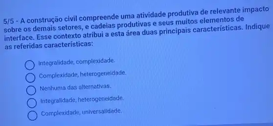 5/5
- A construção civil compreende uma atividade produtiva de relevante impacto
sobre os demais setores, e cadeias produtivas e seus muitos elementos de
interface. Esse contexto atribui a esta área duas principais características. Indique
as referidas características:
Integralidade, complexidade.
Complexidade heterogeneidade.
Nenhuma das alternativas.
Integralidade heterogeneidade.
Complexidade universalidade.