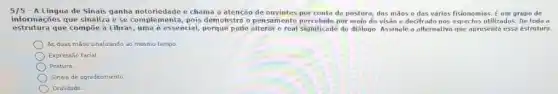 5/5 -A Lingua de Sinais ganha notoriedade e chama a atencao de ouvintes por conta de postura, das maos e das várias fisionomias. E um grupo de
informações que sinaliza e se complementa, pois demonstre o pensamento nercebido por meio da visao e decifrado nos aspectos ultilizados. De toda a
estrutura que compoe a Libras, uma é essencial, prque pode do diālogo. Assinale a alternativa que apresenta esse estrutura.
As duas máos sinalizande ao mesmo tempo
Expressão facial.
Postura
Sinais de agradecimento
Oralidade.