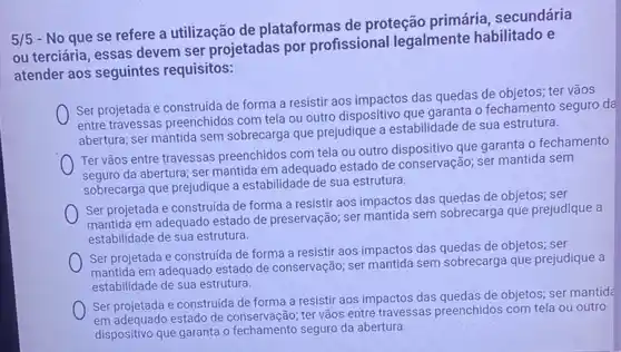 5/5
- No que se refere a utilização de plataformas de proteção primária , secundária
ou terciária, essas devem ser projetadas por profissional legalmente habilitado e
atender aos seguintes requisitos:
Ser projetada e construida de forma a resistir aos impactos das quedas de objetos; ter vãos
entre travessas preenchidos com tela ou outro dispositivo que garanta o fechamento seguro da
abertura; ser mantida sem sobrecarga que prejudique a estabilidade de sua estrutura.
Ter vãos entre travessas preenchidos com tela ou outro dispositivo que garanta 0 fechamento
seguro da abertura; ser mantida em adequado estado de conservação; ser mantida sem
sobrecarga que prejudique a estabilidade de sua estrutura.
Ser projetada e construida de forma a resistir aos impactos das quedas de objetos; ser
mantida em adequado estado de preservação; ser mantida sem sobrecarga que prejudique a
estabilidade de sua estrutura
Ser projetada e construida de forma a resistir aos impactos das quedas de objetos; ser
mantida em adequado estado de conservação; ser mantida sem sobrecarga que prejudique a
estabilidade de sua estrutura.
Ser projetada e construida de forma a resistir aos impactos das quedas de objetos.ser mantid
em adequado estado de conservação;ter vãos entre travessas preenchidos com tela ou outro
dispositivo que garanta o fechamento seguro da abertura.