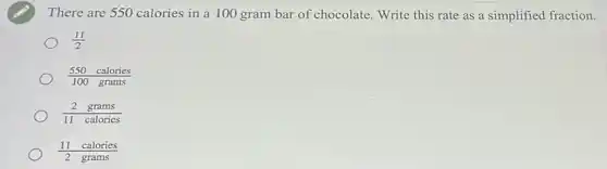 There are 550 calories in a 100 gram bar of chocolate. Write this rate as a simplified fraction.
(11)/(2)
(550calories)/(100grams)
(2grams)/(11calorics)
(11calories)/(2grams)