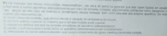 59) Os manuais dos fornos micro-ondas desaconseham sob pena de perda da garanta, que eles sejam ligados em
outros aparelhos eletrodor esticos por meio de tomadas multiplas populamente conhecidas como benjamins
tes' devido ao aito nisco de incendio e derretimento dessas tomadas, ber como daquelas dos próprios aparelhos
citados silo decorrentes da
a) resisividade da conexilo, que diminu devido a variação de temperatura do circuito
b) comenice eletrica superio ao máximo que a tomada multipla pode suportar
c) resistencia eletrica elevade na conexio simultinea de aparelhos eletrodomesticos
(c) tensioinsuficiente para mante todos os aparelios elemodomestico?em funcionamento
e) intensidade do campo eletrico elevada, que causa o rompimento da nigidez dieletrica da tomada multipla