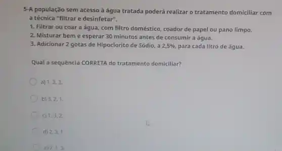 5-A população sem acesso à água tratada poderá realizar o tratamento domiciliar com
a técnica "filtrar e desinfetar".
1. Filtrar ou coar a água, com filtro doméstico, coador de papel ou pano limpo.
2. Misturar beme esperar 30 minutos antes de consumir a água.
3. Adicionar 2 gotas de Hipoclorito de Sódio, a 2,5%  para cada litro de água.
Qual a sequência CORRETA do tratamento domiciliar?
a) 1,2,3.
b) 3,2,1.
C) 1,3,2.
d) 2,3,1.
e) 2,1,3.