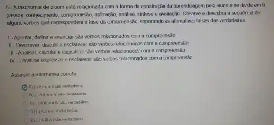 5-A taxonomia de bloom está relacionada com a forma de construção da aprendizagem pelo aluno e se divide em 6
passos : conhecimento compreensão aplicação, análise sintese e avaliação Observe e descubra a sequência de
alguns verbos qué correspondem a fase da compreensão , separando as afirmativas falsas das verdadeiras
1-Apontar, definire enunciar são verbos relacionados com a compreensão
II - Descrever, discutir e esclarecer são verbos relacionados com a compreensão
III - Analisar, calcular e classificar são verbos relacionados com a compreensão
IV-Localizar expressar e esclarecel são verbos relacionados com a compreensão
Assinale a alternativa correta:
A)()Aleall são verdadeiras
B) ()Allea IV são verdadeiras
C) ( )Allle a IV são verdadeiras
D) ( )A II e a IV são falsas
E) ( )All a I são verdadeiras