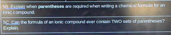 5B Explain when parentheses are required when writing a chemical formula for an
ionic compound.
5C Can the formula of an ionic compound ever contain TWO sets of parentheses?
Explain.