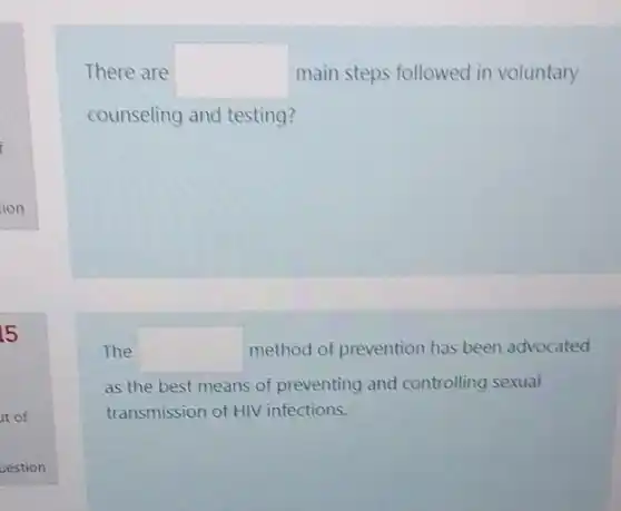 5
it of
uestion
There are square  main steps followed in voluntary
counseling and testing?
The square  method of prevention has been advocated
as the best means of preventing and controlling sexual
transmission of HIV infections.