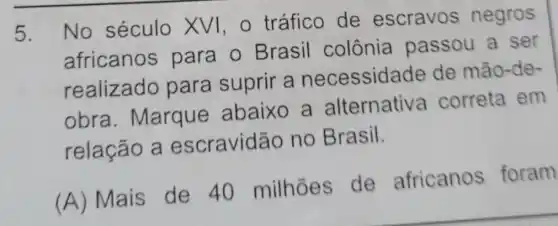 5.
No século XVI,O tráfico de escravos negros
africanos para o Brasil colônia passou a ser
realizado para suprir a necessidade de mão-de-
obra Marque abaixo a alternativa correta em
relação a escravidão no Brasil.
(A) Mais de 40 milhoes de africanos foram