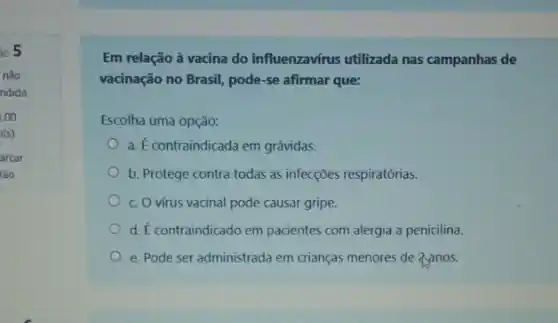 so 5
nào
ndida
1,00
0(s)
arcar
tão
Em relação à vacina do influenzavírus utilizada nas campanhas de
vacinação no Brasil, pode -se afirmar que:
Escolha uma opção:
a. É contraindicada em grávidas.
b. Protege contra todas as infecções respiratórias.
c. O virus vacinal pode causar gripe.
d. É contraindicado em pacientes com alergia a penicilina.
e. Pode ser administrada em crianças menores de Zanos.