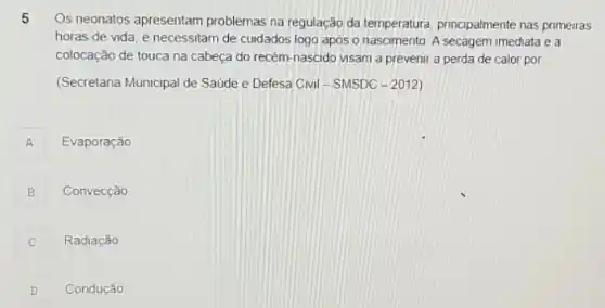 5
Os neonatos apresentam problemas na regulação da temperatura, principalmente nas primeiras
horas de vida e necessitam de cuidados logo apos o nascimento A secagem imediata e a
colocação de touca na cabeça do recém-nascido visam a prevenir a perda de calor por
(Secretaria Municipal de Saude e Defesa Civil - SMSDC -2012)
A A
Evaporação
B
Convecção
C Radiação c
D Condução D