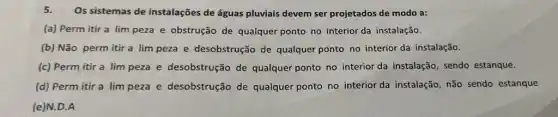 5.
Os sistemas de instalações de águas pluviais devem ser projetados de modo a:
(a) Perm itir a lim peza e obstrução de qualquer ponto no interior da instalação.
(b) Não perm itir a lim peza e desobstrução de qualquer ponto no interior da instalação.
(c) Perm itir a lim peza e desobstrução de qualquer ponto no interior da instalação sendo estanque.
(d) Perm itir a lim peza e desobstrução de qualquer ponto no interior da instalação, não sendo estanque
(e)N.D.A