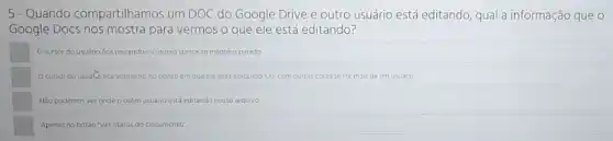 5-Quando compartilhamos um DOC do Google Drive e outro usuário está editando, qual a informação que o
Google Docs nos mostra para vermos o que ele está editando?
Ocursor do usudno fica piscandoe o nosso cursor se mantém parado
Ocursor do usualica vermelho no ponto em que ele esta d editando. Ou, comoutras cores se for mais de um usuario
Nao podemos ver onde o outro usuéno está editando nosso arquivo.
Apenas no botso "Ver Status do Documento"