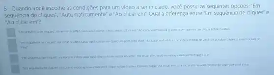 5-Quando você escolhe as condições para um video a ser iniciado, você possui as seguintes opções."Em
sequência de cliques","Automaticamente' e "Ao clicar em". Qual a diferença entre "Em sequência de cliques"e
"Ao clicar em"?
"Em sequencia de cliques"iniciar o video caso voce e clique varias vezes sobre ele "Ao clicar em'iniciard o video com apenas um clique sobre ovideo
"Em sequencia de cliques"irá tocar o video caso voce clique em qualquer ponto do slide Ao clicar em'ira tocar o video apenas se voce clicar sobre o objeto ouno botso de
"Play"
"Em sequencia de cliques"ira tocar	varias vezes s no slide' Ao clicar em", vocé iniciard o video sempre que clicar.
"Em sequencia de cliques"ira tocar o video apenas caso voce clique sobre ovideo. Enquanto que Ao clicar em fara tocar em qualquer ponto do slide que vocé clicar