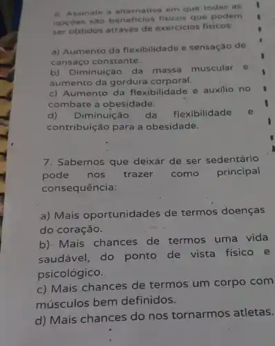 6. Assinale a alternativa em que todas as
opçōes são beneficios fisicos que podem
ser obtidos através de exercicios fisicos:
a) Aumento da flexibilidade e sensação de
cansaço constante.
b) Diminuição da massa muscular e
aumento da gordura corporal.
c) Aumento da flexibilidade e auxilio no
combate à obesidade.
d) Diminuição da flexibilidade
contribuição para a obesidade.
7: Sabemos que deixar de ser sedentário
pode nos trazer como principal
consequência:
a) Mais oportunidades de termos doenças
do coração.
b). Mais chances de termos uma vida
saudável, do ponto de vista fisico e
psicológico.
c) Mais chances de termos um corpo com
músculos bem definidos.
d) Mais chances do nos tornarmos atletas.