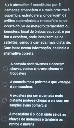 6) A atmosfera é constituída por 5
camadas:troposfera é a mais próxima à
superficie estratosfera, onde voam os
aviōes supersônico; a mesosfera, onde
ocorre chuva de meteoro termosfera ou
ionosfera, local de ônibus espacial; e por
fim a exosfera , onde localizam-se os
satélites, sendo a camada mais distante.
Com base nessa informação , assinale a
alternativa correta.
A camada onde vivemos e ocorrem
chuvas, ventos e nuvens chama-se
troposfera
A camada mais próxima a que vivemos
é a mesosfera.
A exosfera por ser a camada mais
distante pode-se chegar a ela com jum
simples avião comercial
A mesosfera é o local onde se dé as
chuvas de meteoros e também os
ventos e nuvens