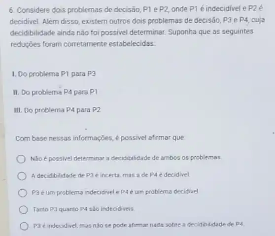 6. Considere dois problemas de decisão, P1 e P2 onde P1 é indecidivel e P2 é
decidivel. Além disso, existem outros dois problemas de decisão, P3 e P4 cuja
decidibilidade ainda não foi possivel determinar. Suponha que as seguintes
reduções foram corretamente estabelecidas:
I. Do problema P1 para P3
II. Do problema P4 para P1
III. Do problema P4 para P2
Com base nessas informações é possivel afirmar que:
Não é possivel determinar a decidibilidade de ambos os problemas.
A decidibilidade de P3 é incerta, mas a de P4 é decidivel.
P3é um problema indecidivel P4 é um problema decidivel.
Tanto P3 quanto P4 são indecidiveis.
P3 é indecidivel, mas não se pode afirmar nada sobre a decidibilidade de P_(4)